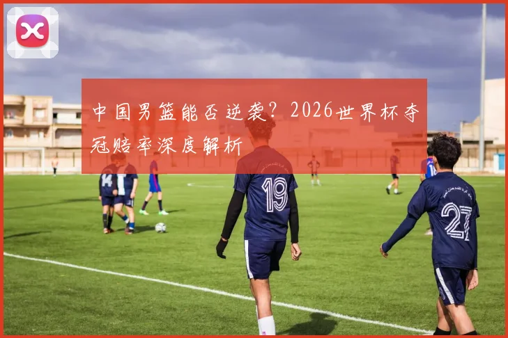 中国男篮能否逆袭？2026世界杯夺冠赔率深度解析