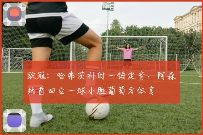 欧冠:哈弗茨补时一锤定音,阿森纳首回合一球小胜葡萄牙体育