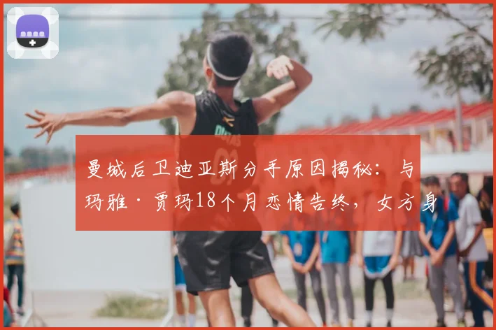 曼城后卫迪亚斯分手原因揭秘：与玛雅·贾玛18个月恋情告终，女方身份背景全解析