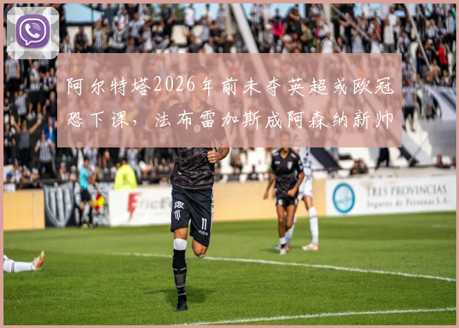 阿尔特塔2026年前未夺英超或欧冠恐下课，法布雷加斯成阿森纳新帅主要候选分析