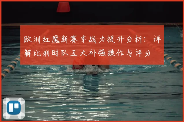 欧洲红魔新赛季战力提升分析：详解比利时队五大补强操作与评分
