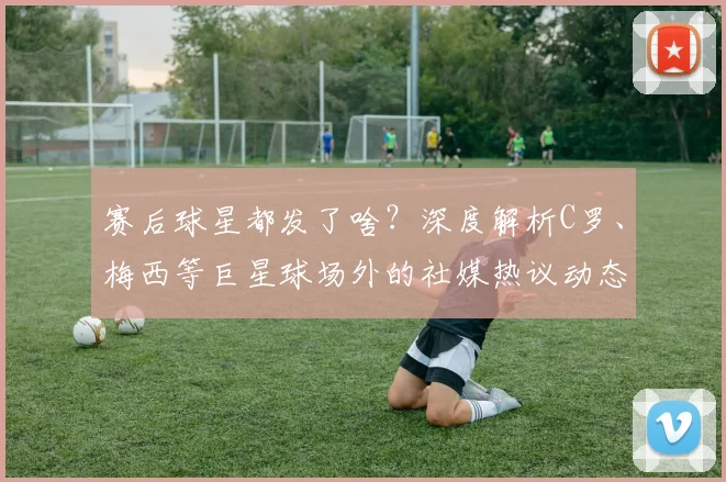 赛后球星都发了啥?深度解析C罗、梅西等巨星球场外的社媒热议动态