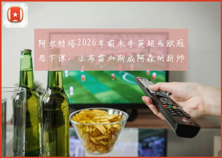 阿尔特塔2026年前未夺英超或欧冠恐下课，法布雷加斯成阿森纳新帅主要候选分析